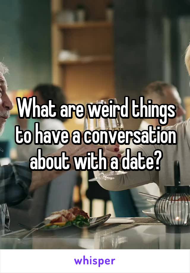 What are weird things to have a conversation about with a date?
