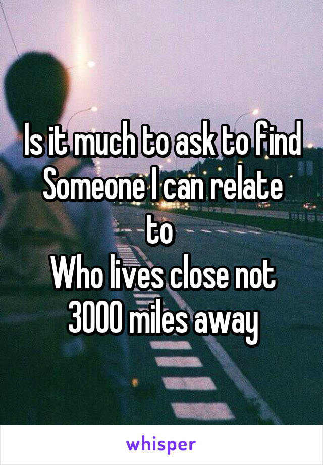 Is it much to ask to find
Someone I can relate to 
Who lives close not 3000 miles away