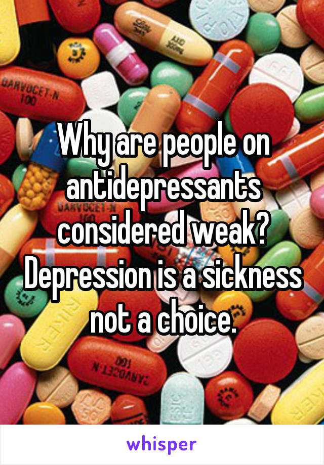 Why are people on antidepressants considered weak? Depression is a sickness not a choice.