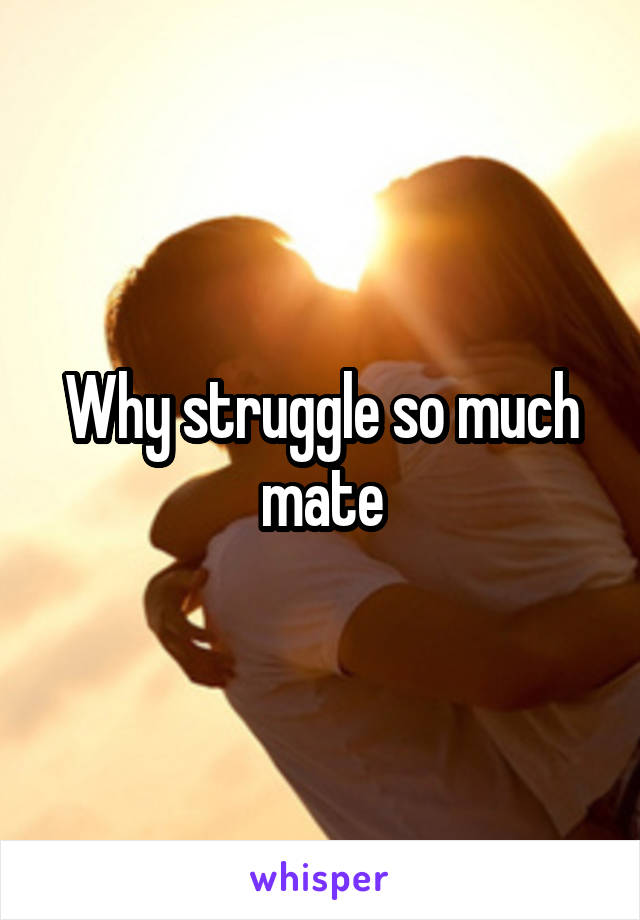 Why struggle so much mate