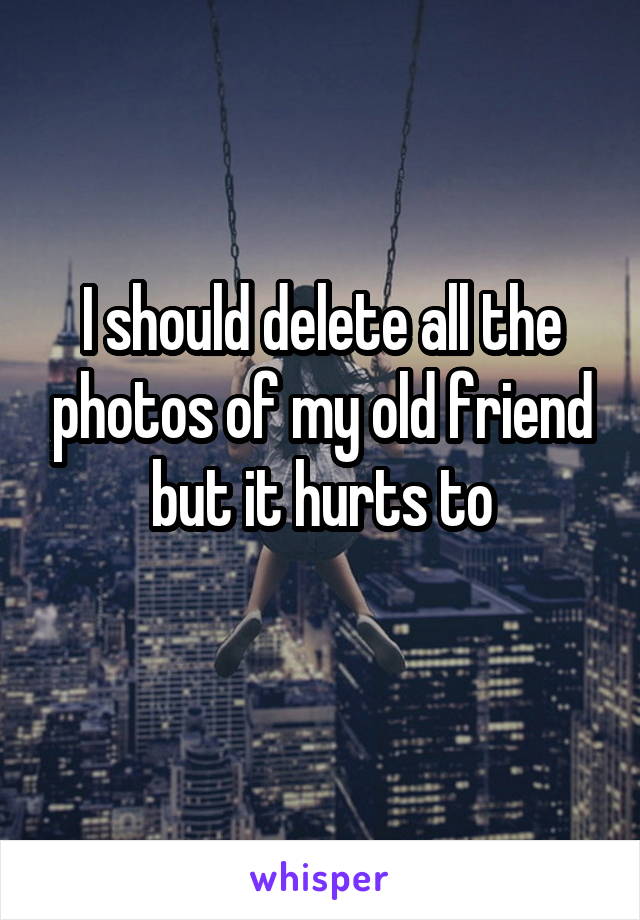 I should delete all the photos of my old friend but it hurts to
