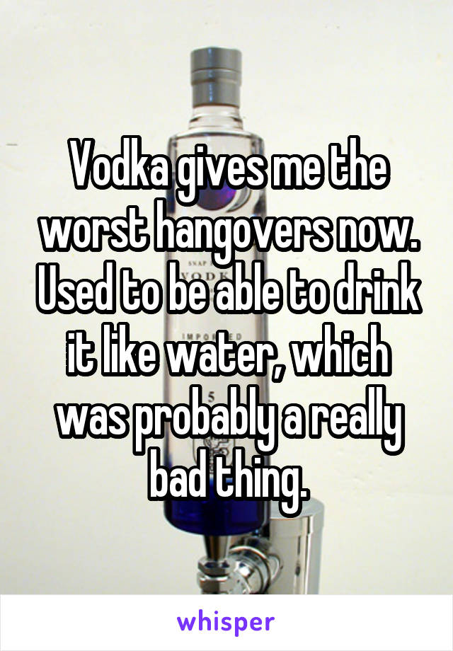 Vodka gives me the worst hangovers now. Used to be able to drink it like water, which was probably a really bad thing.