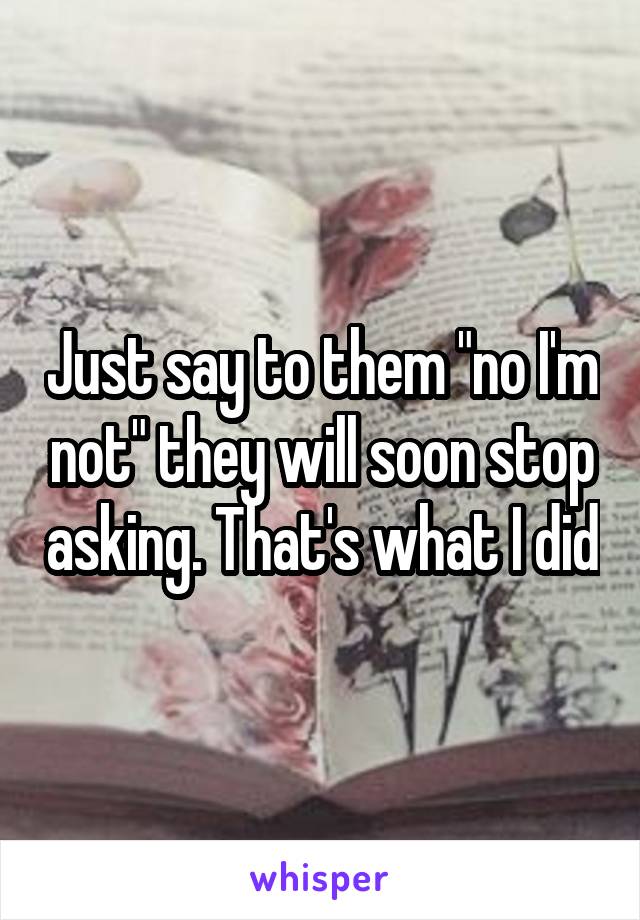 Just say to them "no I'm not" they will soon stop asking. That's what I did