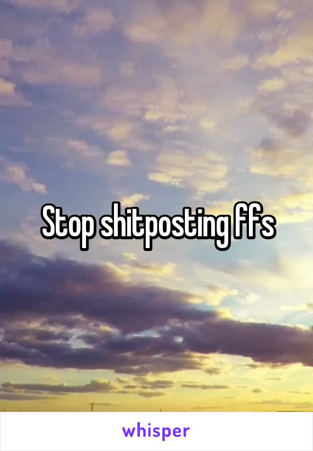 Stop shitposting ffs