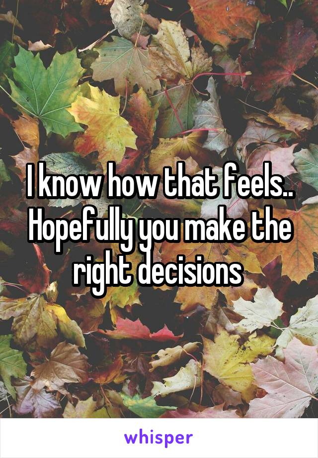 I know how that feels.. Hopefully you make the right decisions 