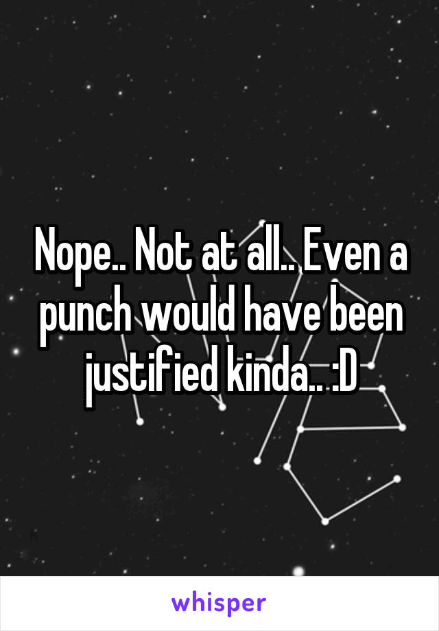 Nope.. Not at all.. Even a punch would have been justified kinda.. :D