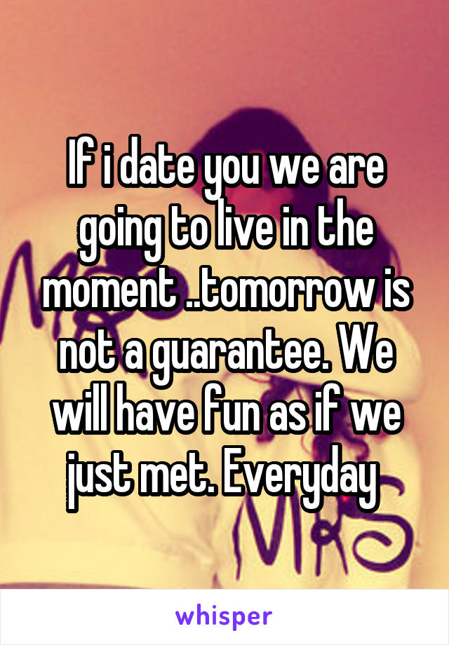 If i date you we are going to live in the moment ..tomorrow is not a guarantee. We will have fun as if we just met. Everyday 