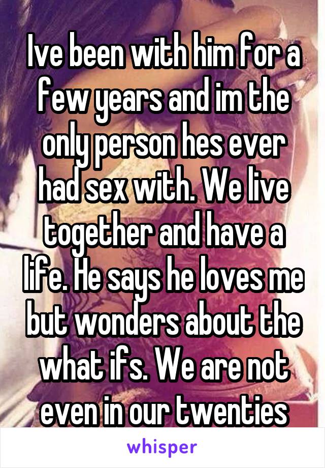 Ive been with him for a few years and im the only person hes ever had sex with. We live together and have a life. He says he loves me but wonders about the what ifs. We are not even in our twenties