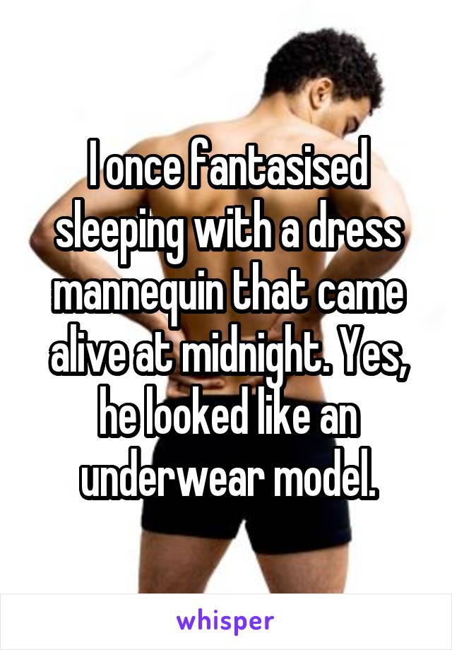I once fantasised sleeping with a dress mannequin that came alive at midnight. Yes, he looked like an underwear model.
