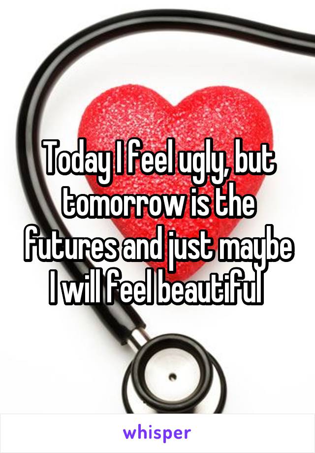 Today I feel ugly, but tomorrow is the futures and just maybe I will feel beautiful 
