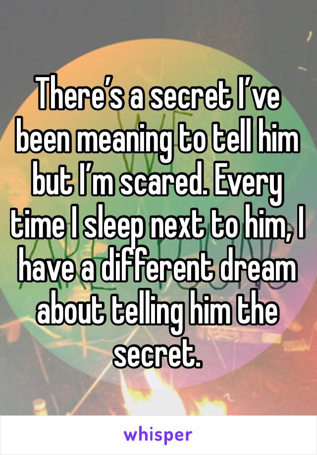 There’s a secret I’ve been meaning to tell him but I’m scared. Every time I sleep next to him, I have a different dream about telling him the secret.
