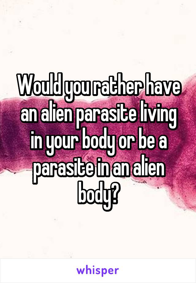 Would you rather have an alien parasite living in your body or be a parasite in an alien body?