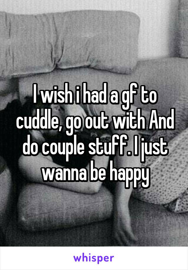 I wish i had a gf to cuddle, go out with And do couple stuff. I just wanna be happy