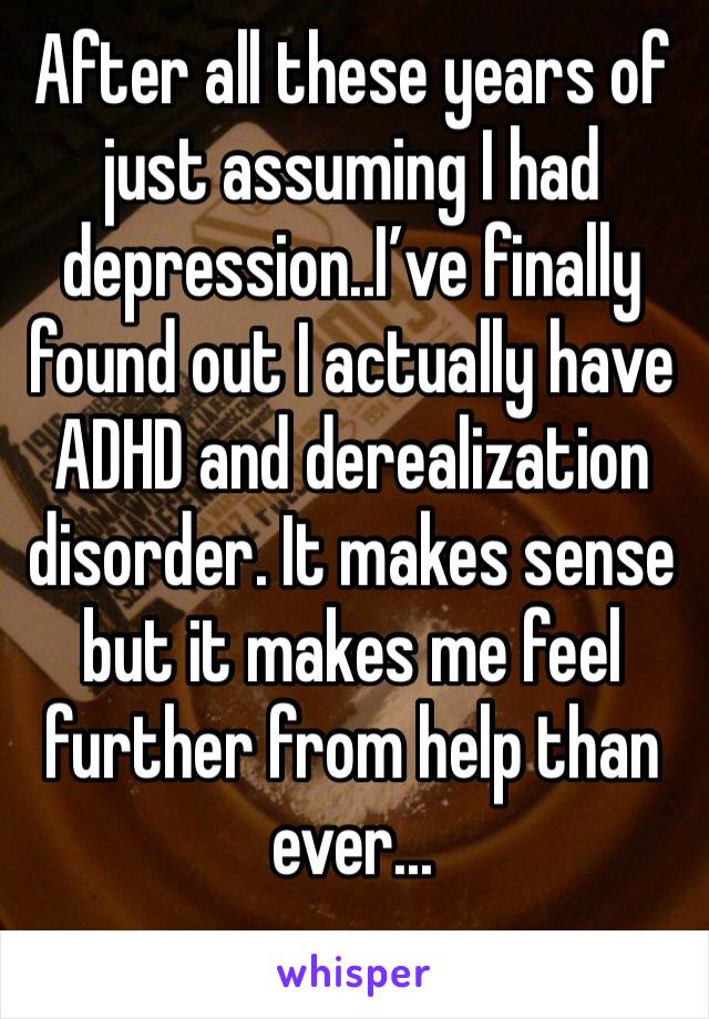 After all these years of just assuming I had depression..I’ve finally found out I actually have ADHD and derealization disorder. It makes sense but it makes me feel further from help than ever...