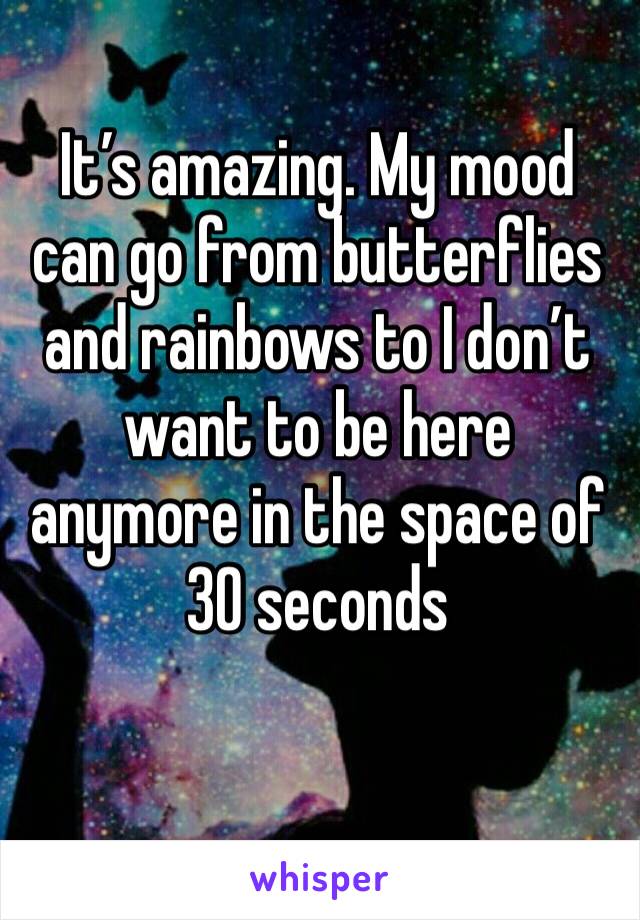 It’s amazing. My mood can go from butterflies and rainbows to I don’t want to be here anymore in the space of 30 seconds