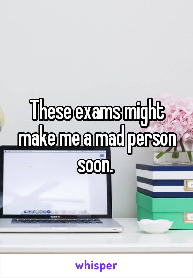 These exams might make me a mad person soon. 