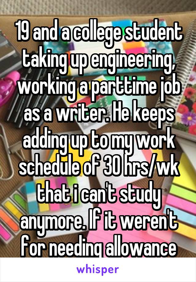 19 and a college student taking up engineering, working a parttime job as a writer. He keeps adding up to my work schedule of 30 hrs/wk that i can't study anymore. If it weren't for needing allowance