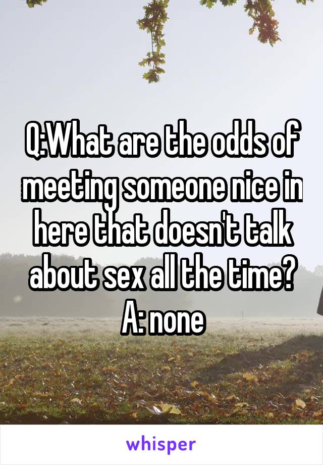 Q:What are the odds of meeting someone nice in here that doesn't talk about sex all the time?
A: none