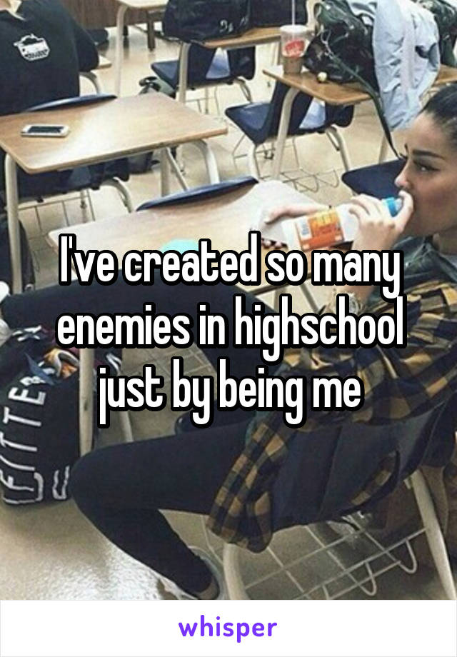 I've created so many enemies in highschool just by being me