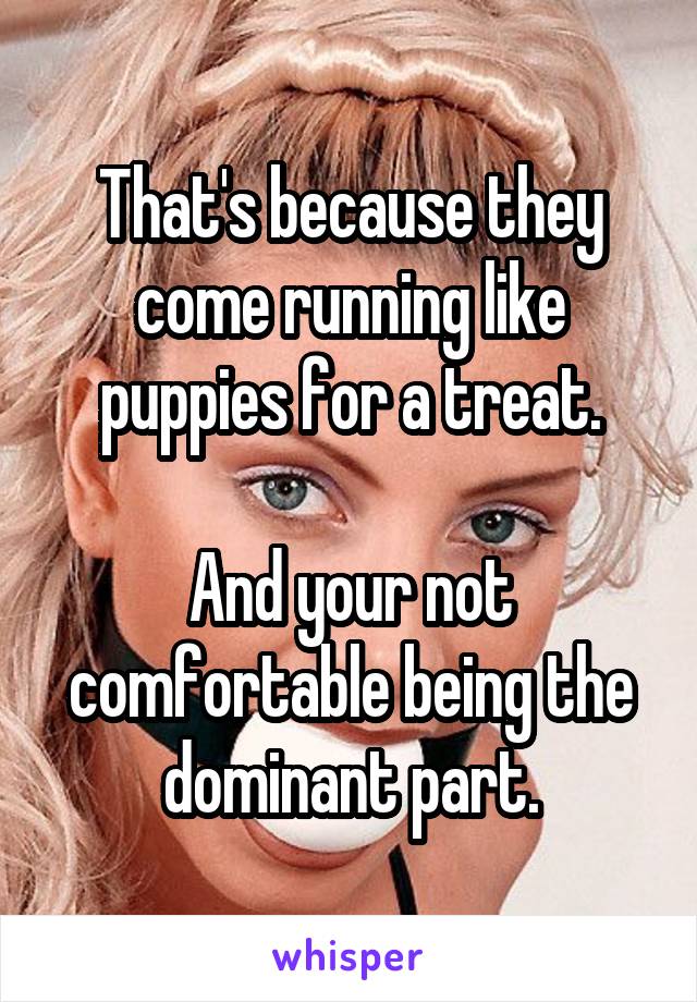 That's because they come running like puppies for a treat.

And your not comfortable being the dominant part.
