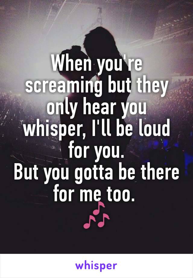 When you're screaming but they only hear you whisper, I'll be loud for you.
But you gotta be there for me too. 
🎶