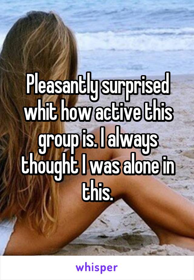 Pleasantly surprised whit how active this group is. I always thought I was alone in this.