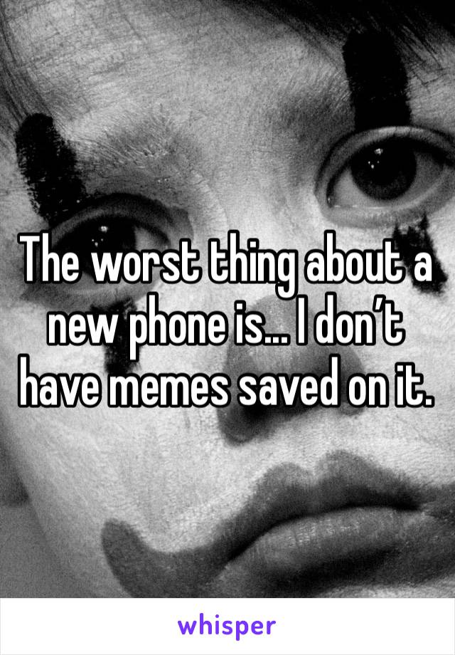 The worst thing about a new phone is... I don’t have memes saved on it.