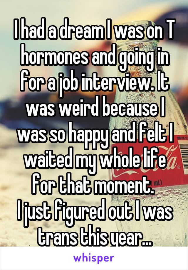 I had a dream I was on T hormones and going in for a job interview. It was weird because I was so happy and felt I waited my whole life for that moment. 
I just figured out I was trans this year...