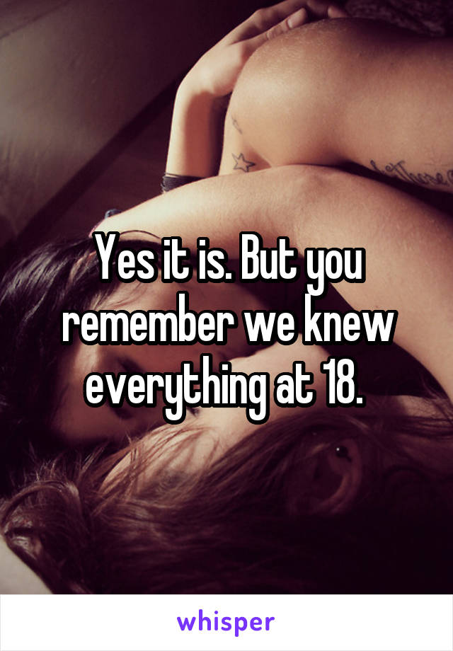 Yes it is. But you remember we knew everything at 18. 