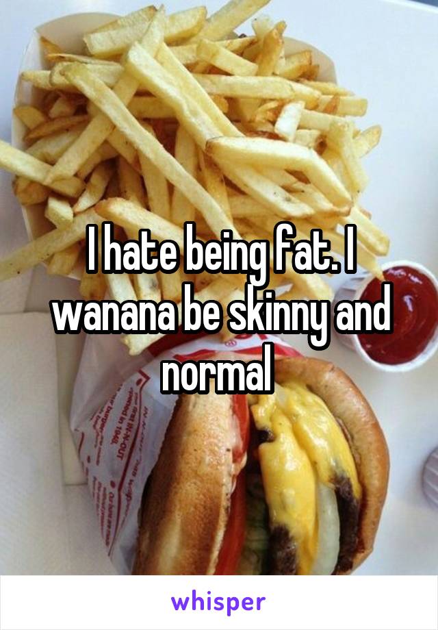 I hate being fat. I wanana be skinny and normal 