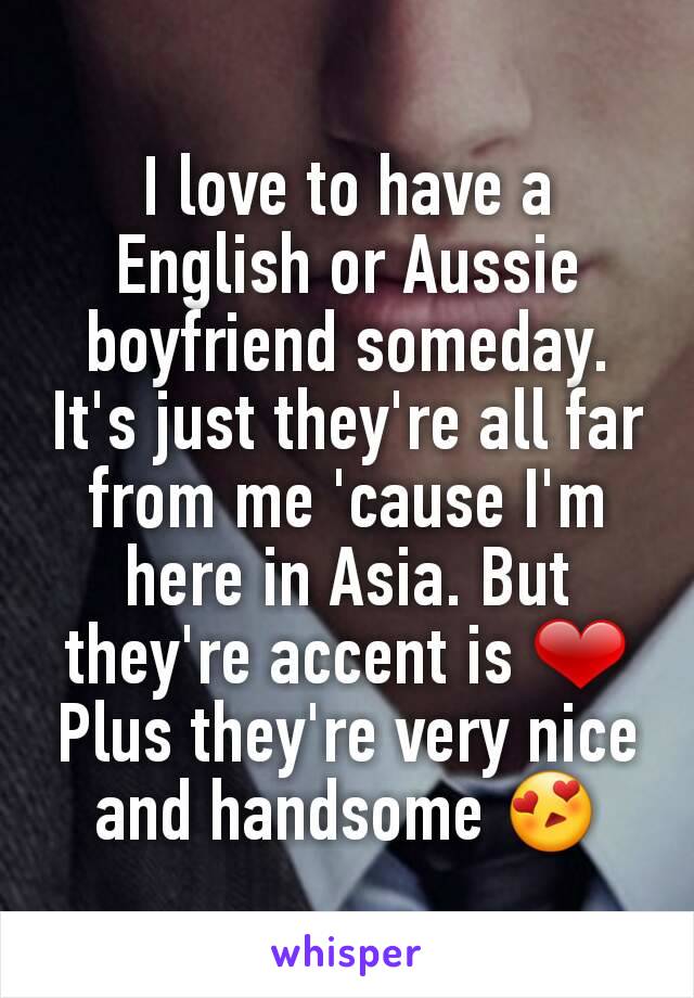 I love to have a English or Aussie boyfriend someday. It's just they're all far from me 'cause I'm here in Asia. But they're accent is ❤
Plus they're very nice and handsome 😍