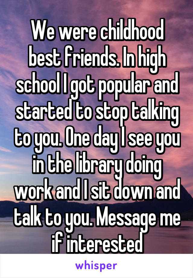 We were childhood best friends. In high school I got popular and started to stop talking to you. One day I see you in the library doing work and I sit down and talk to you. Message me if interested