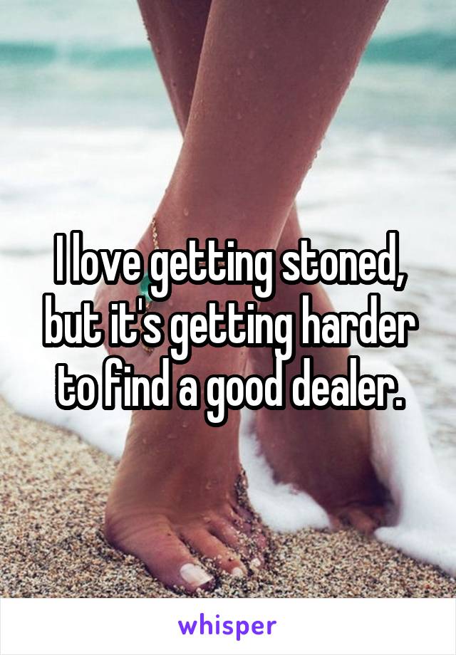 I love getting stoned, but it's getting harder to find a good dealer.