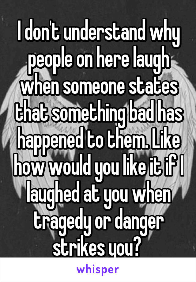 I don't understand why people on here laugh when someone states that something bad has happened to them. Like how would you like it if I laughed at you when tragedy or danger strikes you? 