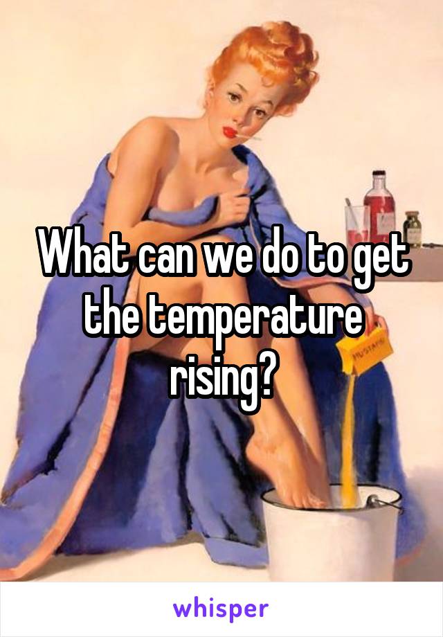 What can we do to get the temperature rising?