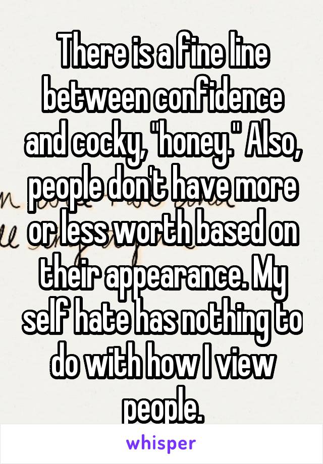 There is a fine line between confidence and cocky, "honey." Also, people don't have more or less worth based on their appearance. My self hate has nothing to do with how I view people.