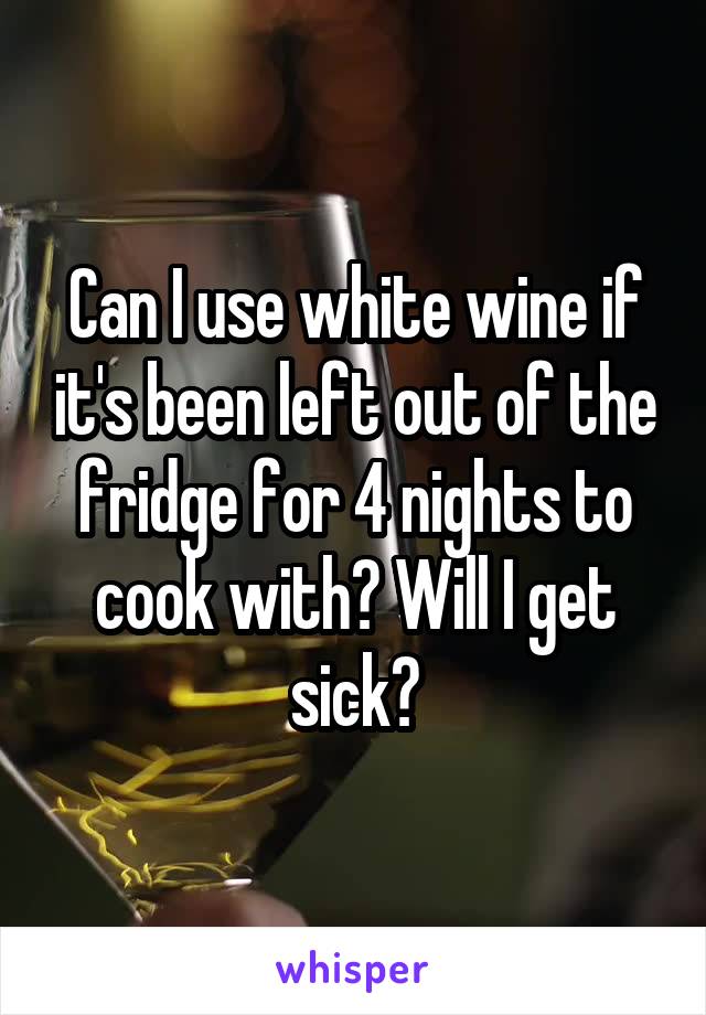 Can I use white wine if it's been left out of the fridge for 4 nights to cook with? Will I get sick?