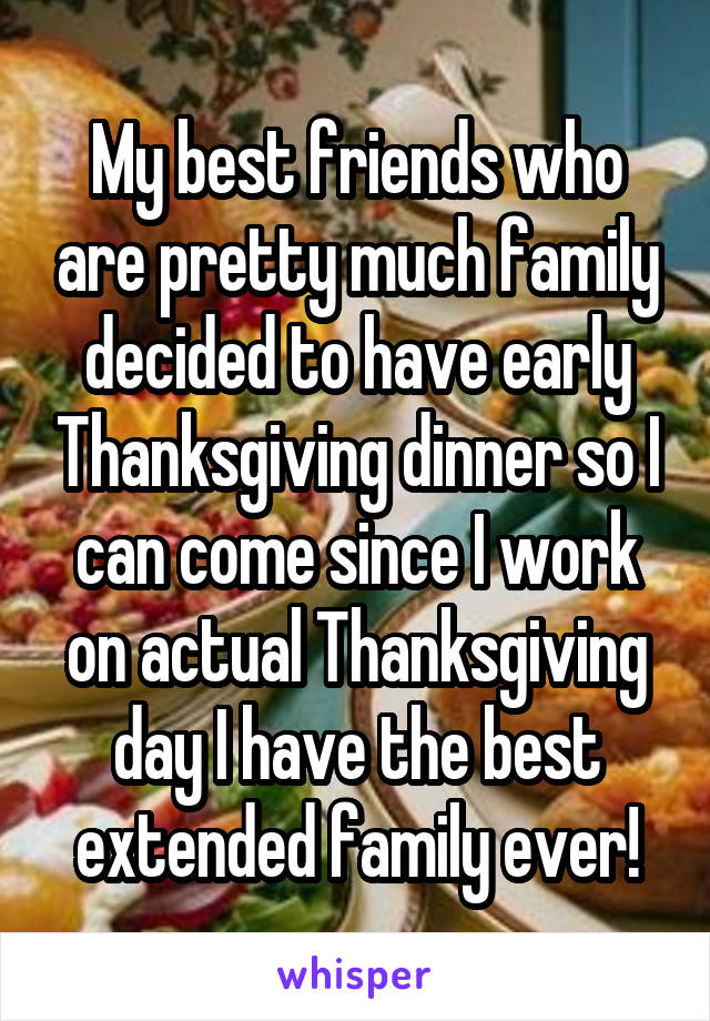 My best friends who are pretty much family decided to have early Thanksgiving dinner so I can come since I work on actual Thanksgiving day I have the best extended family ever!