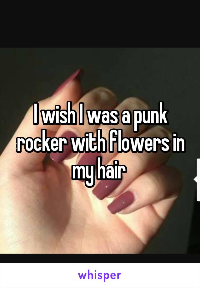 I wish I was a punk rocker with flowers in my hair 