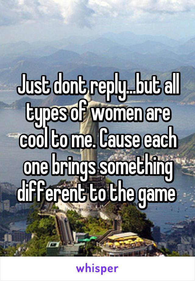 Just dont reply...but all types of women are cool to me. Cause each one brings something different to the game 
