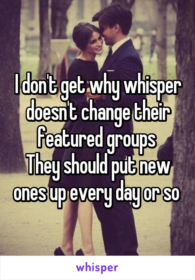 I don't get why whisper doesn't change their featured groups 
They should put new ones up every day or so 
