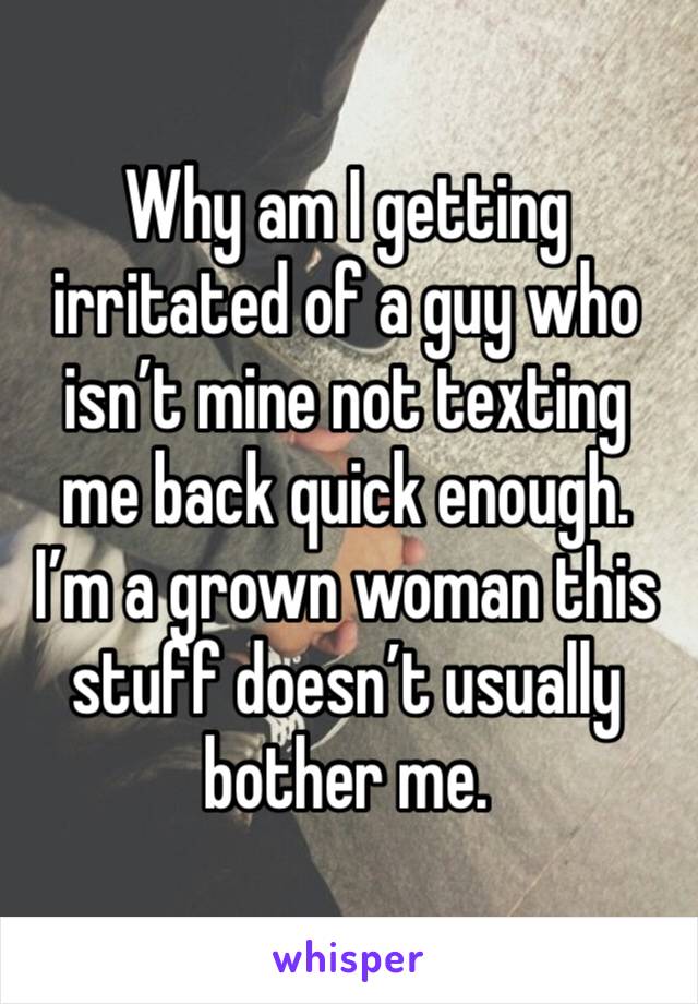 Why am I getting irritated of a guy who isn’t mine not texting me back quick enough. I’m a grown woman this stuff doesn’t usually bother me. 