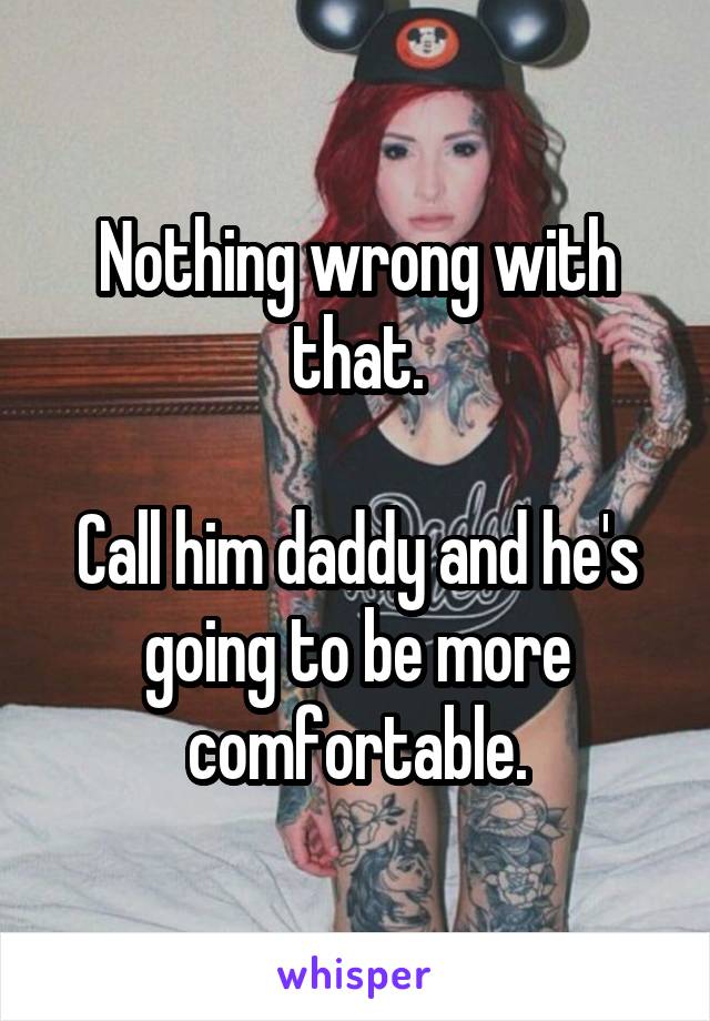 Nothing wrong with that.

Call him daddy and he's going to be more comfortable.