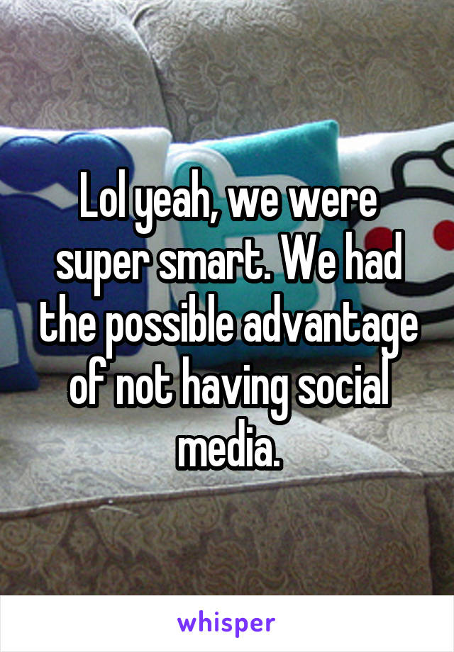 Lol yeah, we were super smart. We had the possible advantage of not having social media.