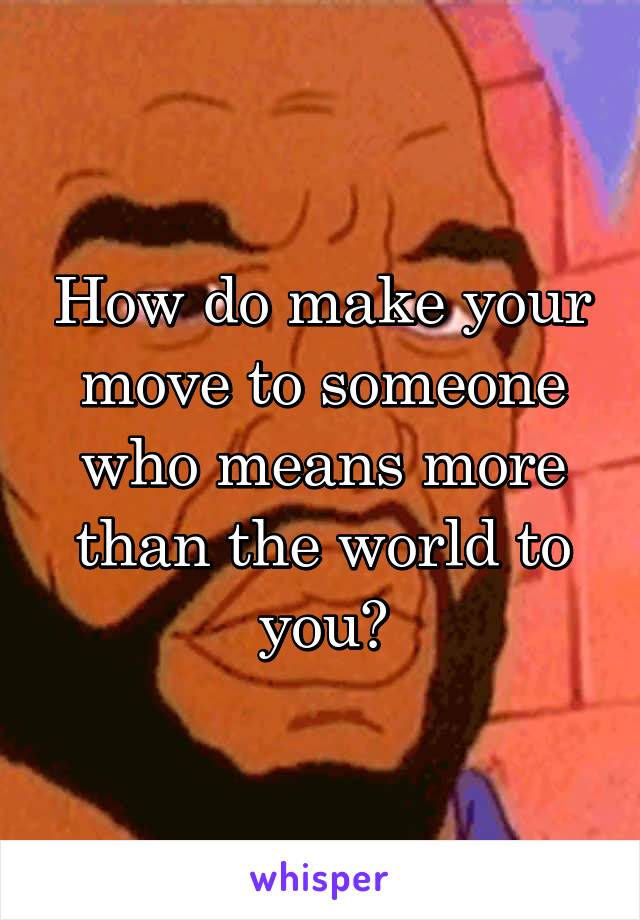 How do make your move to someone who means more than the world to you?