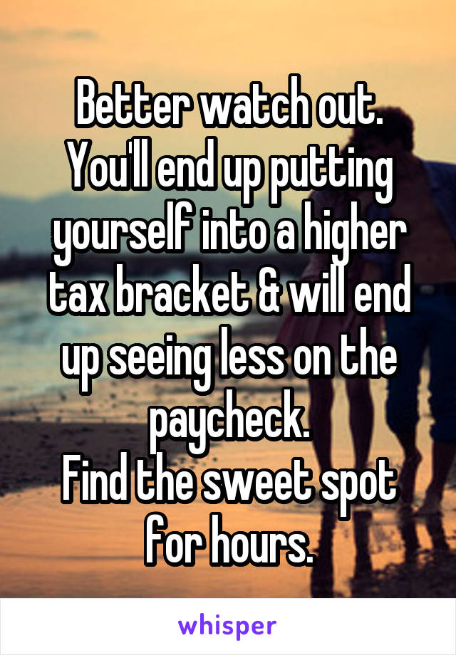 Better watch out.
You'll end up putting yourself into a higher tax bracket & will end up seeing less on the paycheck.
Find the sweet spot for hours.