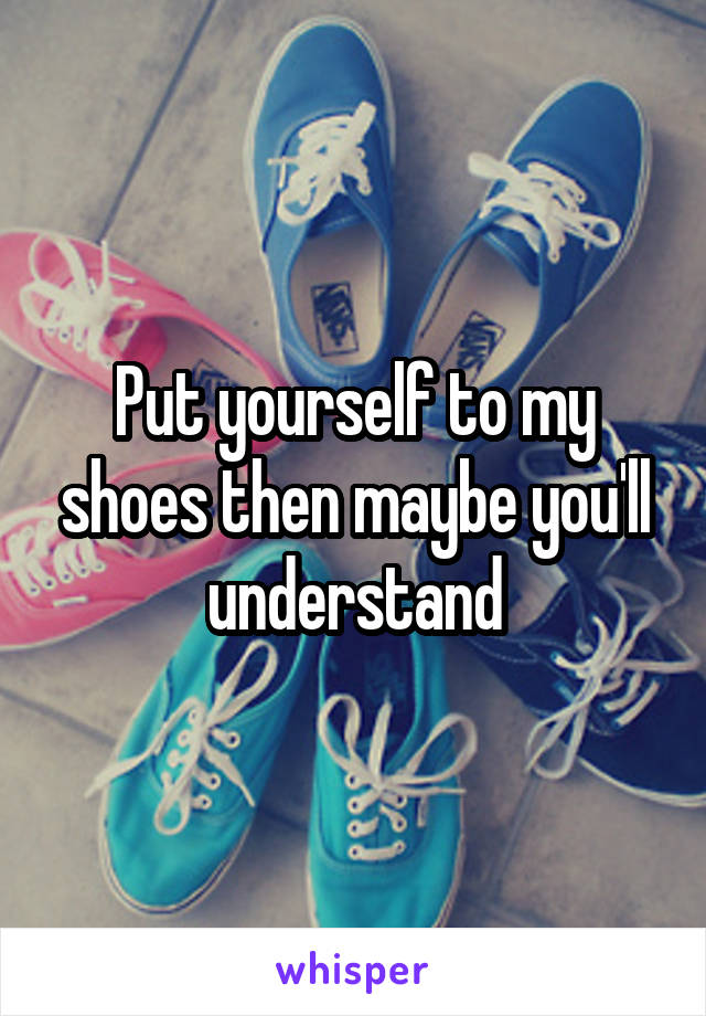 Put yourself to my shoes then maybe you'll understand