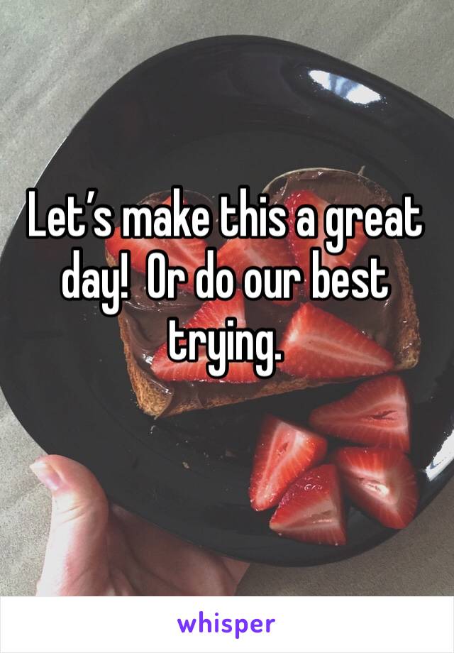 Let’s make this a great day!  Or do our best trying. 