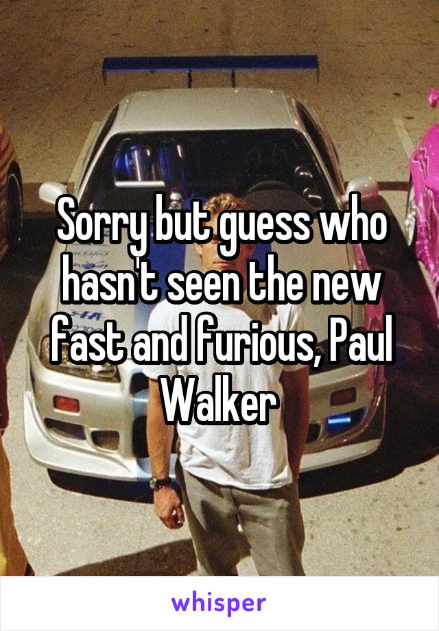 Sorry but guess who hasn't seen the new fast and furious, Paul Walker 