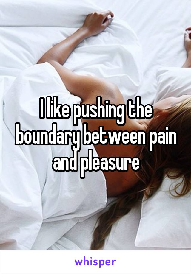 I like pushing the boundary between pain and pleasure